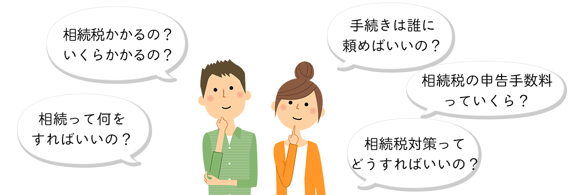 相続税かかるの？いくらかかるの？ 相続って何をすればいいの？ 手続きは誰に頼めばいいの？ □相続税の申告手数料っていくら？ 相続税対策ってどうすればいいの？