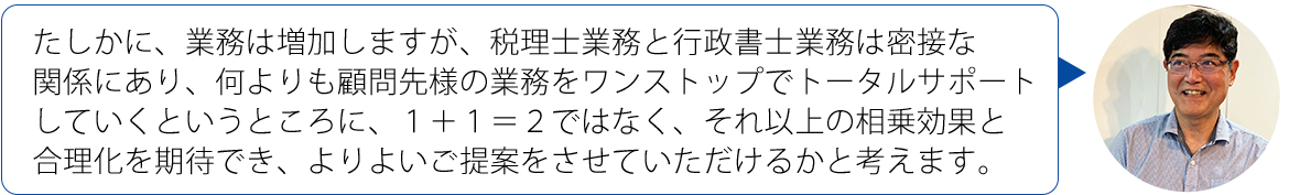 画像：たしかに、業務は増加しますが、税理士業務と行政書士業務は密接な関係にあり、何よりも顧問先様の業務をワンストップでトータルサポートしていくというところに、１＋１＝２ではなく、それ以上の相乗効果と合理化を期待でき、よりよいご提案をさせていただけるかと考えます。