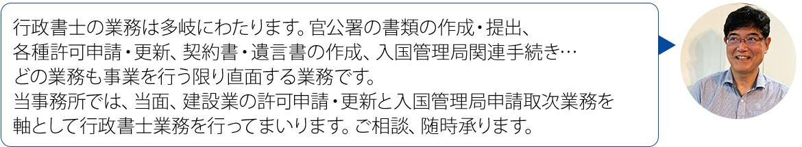画像：行政書士の業務は多岐にわたります。官公署の書類の作成・提出、各種許可申請・更新、契約書・遺言書の作成、入国管理局関連手続き… どの業務も事業を行う限り直面する業務です。 当事務所では、当面、建設業の許可申請・更新と 入国管理局申請取次業務を軸として行政書士業務を 行ってまいります。ご相談、随時承ります。